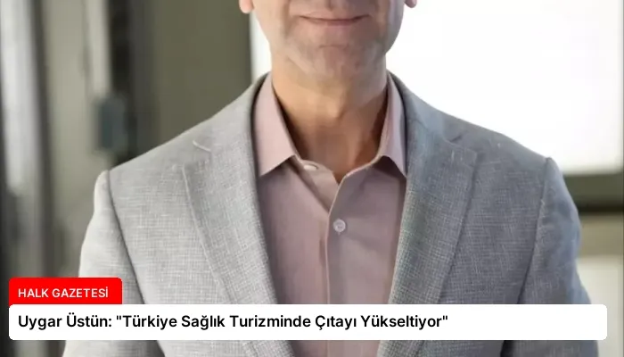 Uygar Üstün: “Türkiye Sağlık Turizminde Çıtayı Yükseltiyor”