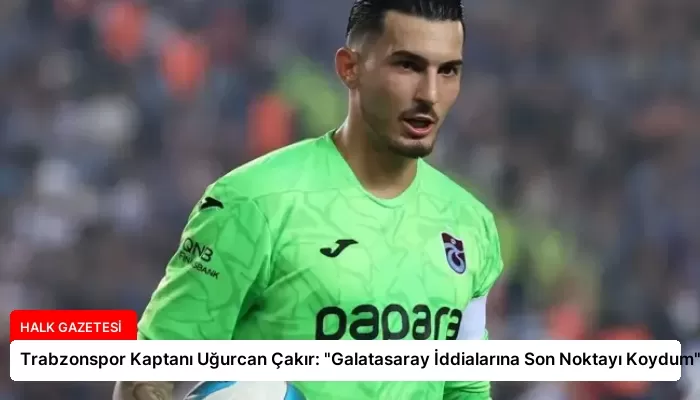 Trabzonspor Kaptanı Uğurcan Çakır: “Galatasaray İddialarına Son Noktayı Koydum”