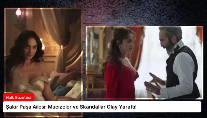 Şakir Paşa Ailesi: Mucizeler ve Skandallar Olay Yarattı!
