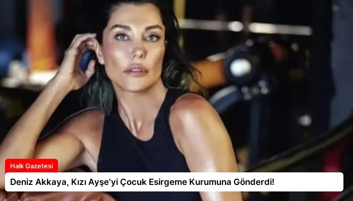 Deniz Akkaya, Kızı Ayşe’yi Çocuk Esirgeme Kurumuna Gönderdi!
