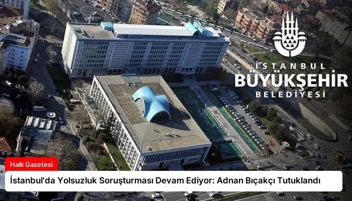İstanbul’da Yolsuzluk Soruşturması Devam Ediyor: Adnan Bıçakçı Tutuklandı