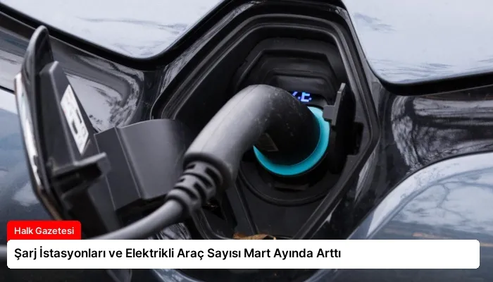 Şarj İstasyonları ve Elektrikli Araç Sayısı Mart Ayında Arttı