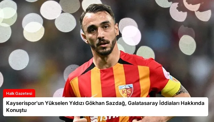 Kayserispor’un Yükselen Yıldızı Gökhan Sazdağ, Galatasaray İddiaları Hakkında Konuştu