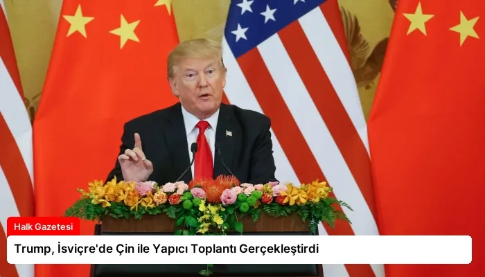 Trump, İsviçre’de Çin ile Yapıcı Toplantı Gerçekleştirdi