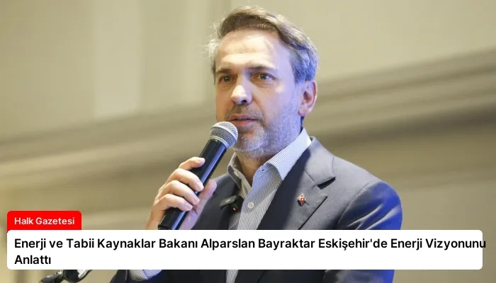 Enerji ve Tabii Kaynaklar Bakanı Alparslan Bayraktar Eskişehir’de Enerji Vizyonunu Anlattı