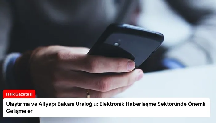 Ulaştırma ve Altyapı Bakanı Uraloğlu: Elektronik Haberleşme Sektöründe Önemli Gelişmeler