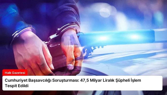 Cumhuriyet Başsavcılığı Soruşturması: 47,5 Milyar Liralık Şüpheli İşlem Tespit Edildi