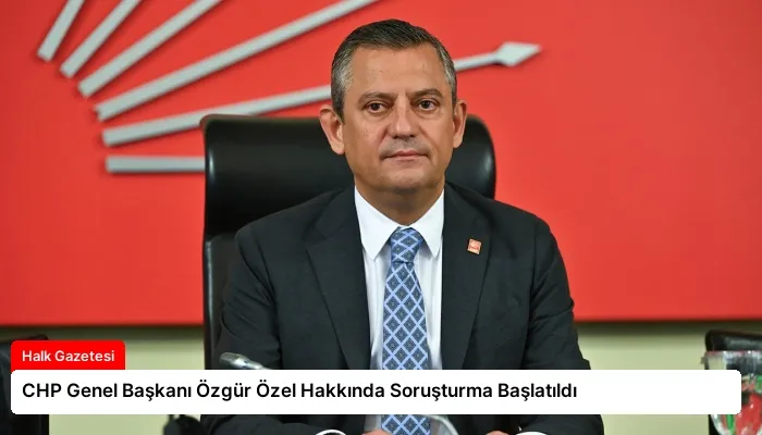 CHP Genel Başkanı Özgür Özel Hakkında Soruşturma Başlatıldı