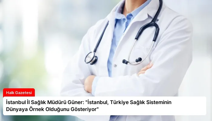 İstanbul İl Sağlık Müdürü Güner: “İstanbul, Türkiye Sağlık Sisteminin Dünyaya Örnek Olduğunu Gösteriyor”