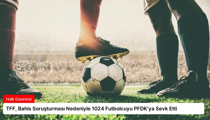 TFF, Bahis Soruşturması Nedeniyle 1024 Futbolcuyu PFDK’ya Sevk Etti