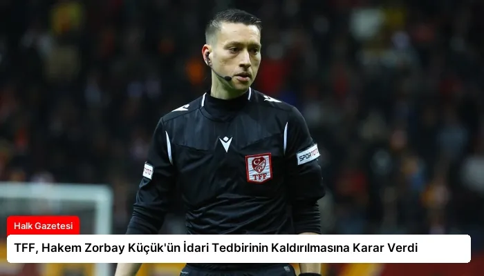 TFF, Hakem Zorbay Küçük’ün İdari Tedbirinin Kaldırılmasına Karar Verdi