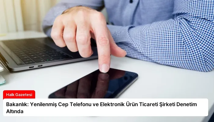 Bakanlık: Yenilenmiş Cep Telefonu ve Elektronik Ürün Ticareti Şirketi Denetim Altında