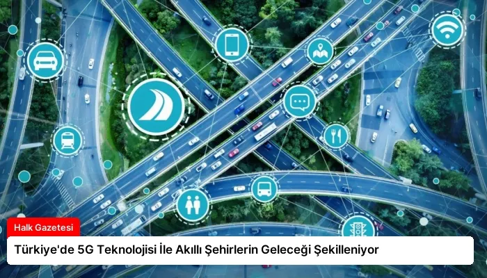 Türkiye’de 5G Teknolojisi İle Akıllı Şehirlerin Geleceği Şekilleniyor