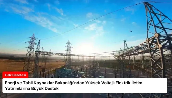Enerji ve Tabii Kaynaklar Bakanlığı’ndan Yüksek Voltajlı Elektrik İletim Yatırımlarına Büyük Destek