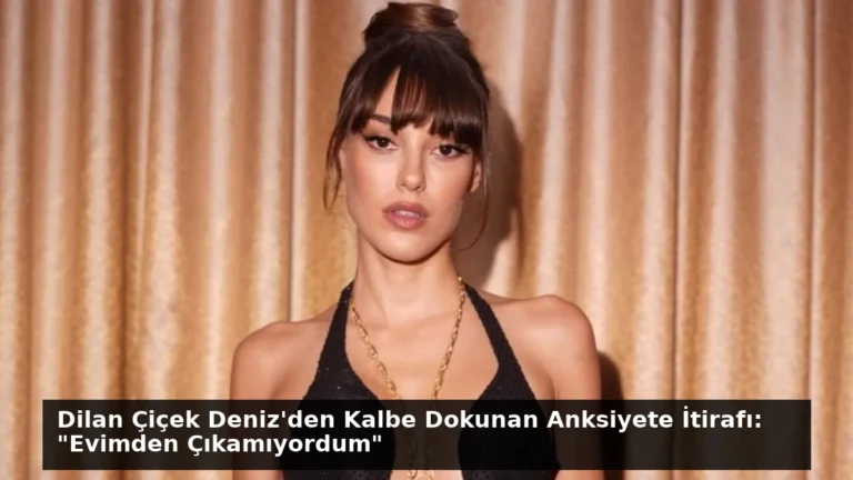 Dilan Çiçek Deniz’den Kalbe Dokunan Anksiyete İtirafı: “Evimden Çıkamıyordum”