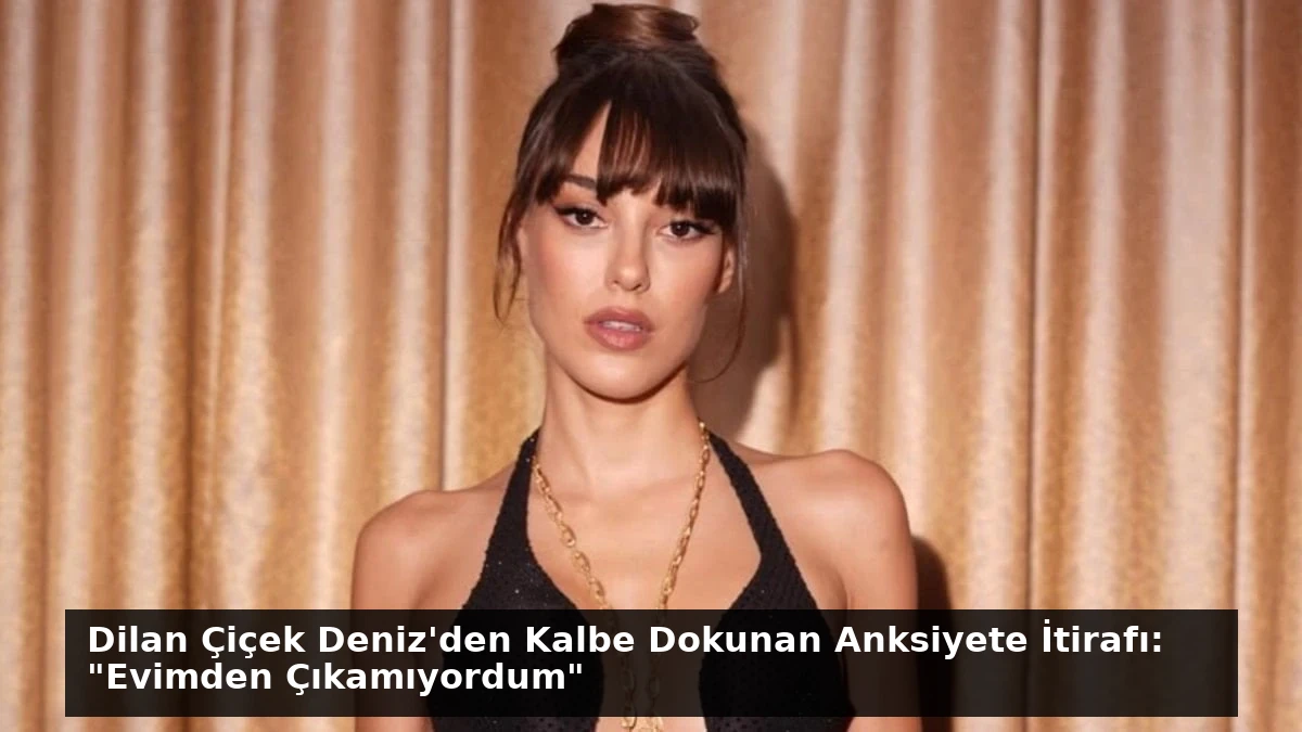 Dilan Çiçek Deniz’den Kalbe Dokunan Anksiyete İtirafı: “Evimden Çıkamıyordum”