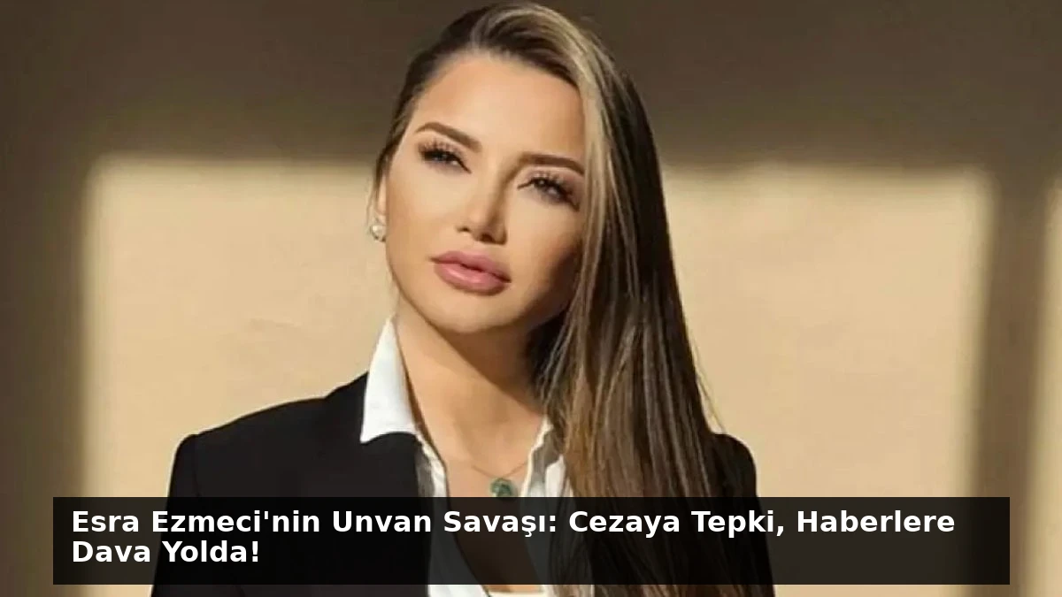 Esra Ezmeci’nin Unvan Savaşı: Cezaya Tepki, Haberlere Dava Yolda!