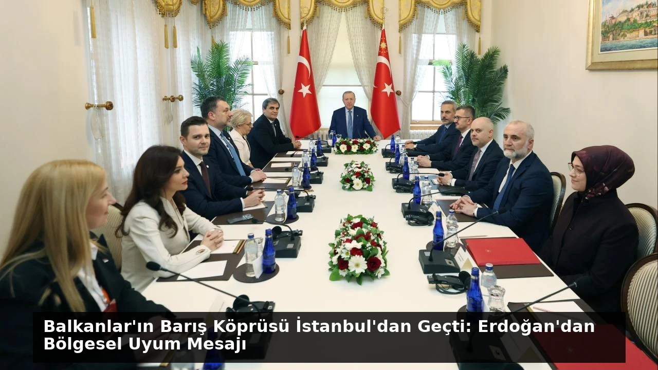 Balkanlar’ın Barış Köprüsü İstanbul’dan Geçti: Erdoğan’dan Bölgesel Uyum Mesajı
