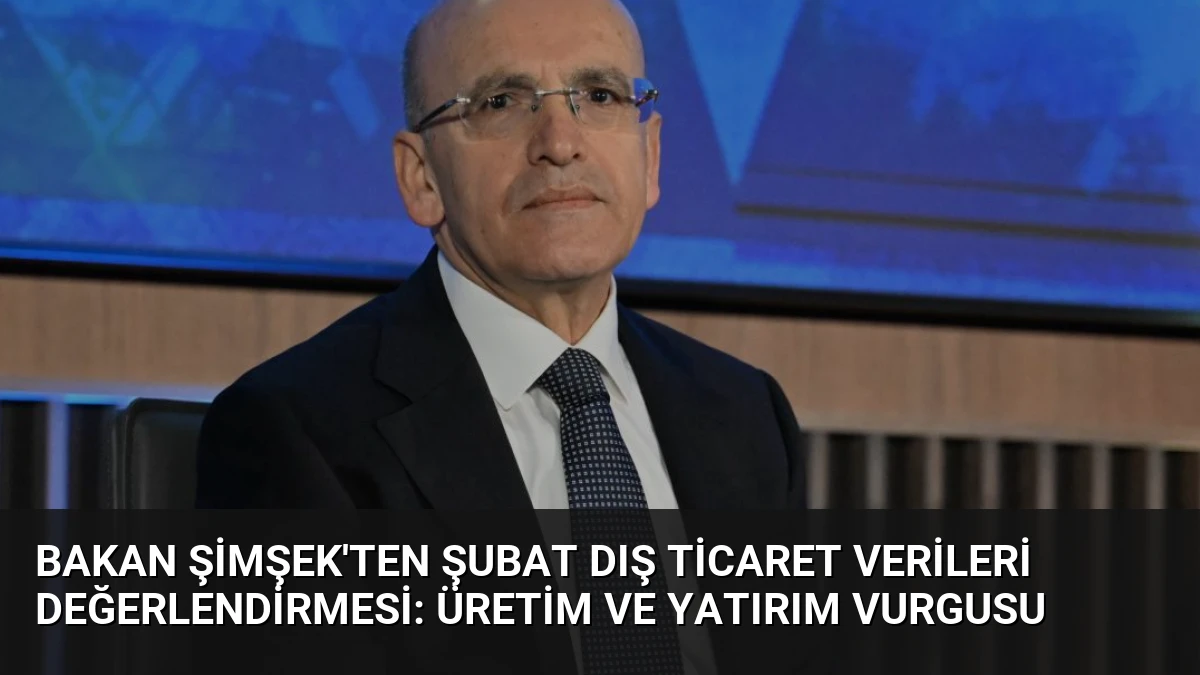 Bakan Şimşek’ten Şubat Dış Ticaret Verileri Değerlendirmesi: Üretim ve Yatırım Vurgusu