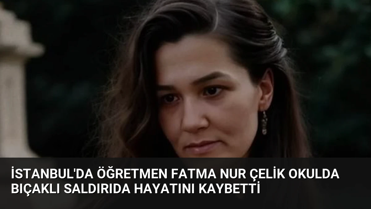 İstanbul’da Öğretmen Fatma Nur Çelik Okulda Bıçaklı Saldırıda Hayatını Kaybetti