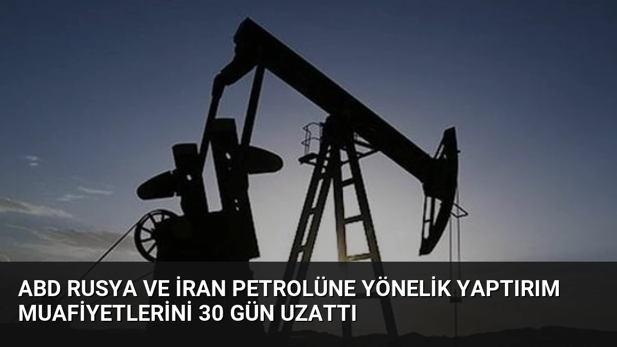 ABD Rusya ve İran Petrolüne Yönelik Yaptırım Muafiyetlerini 30 Gün Uzattı