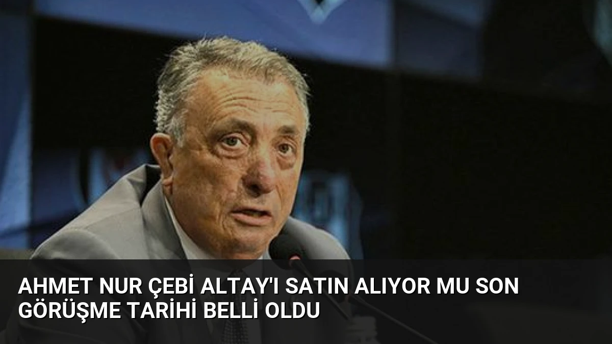 Ahmet Nur Çebi Altay’ı Satın Alıyor Mu Son Görüşme Tarihi Belli Oldu