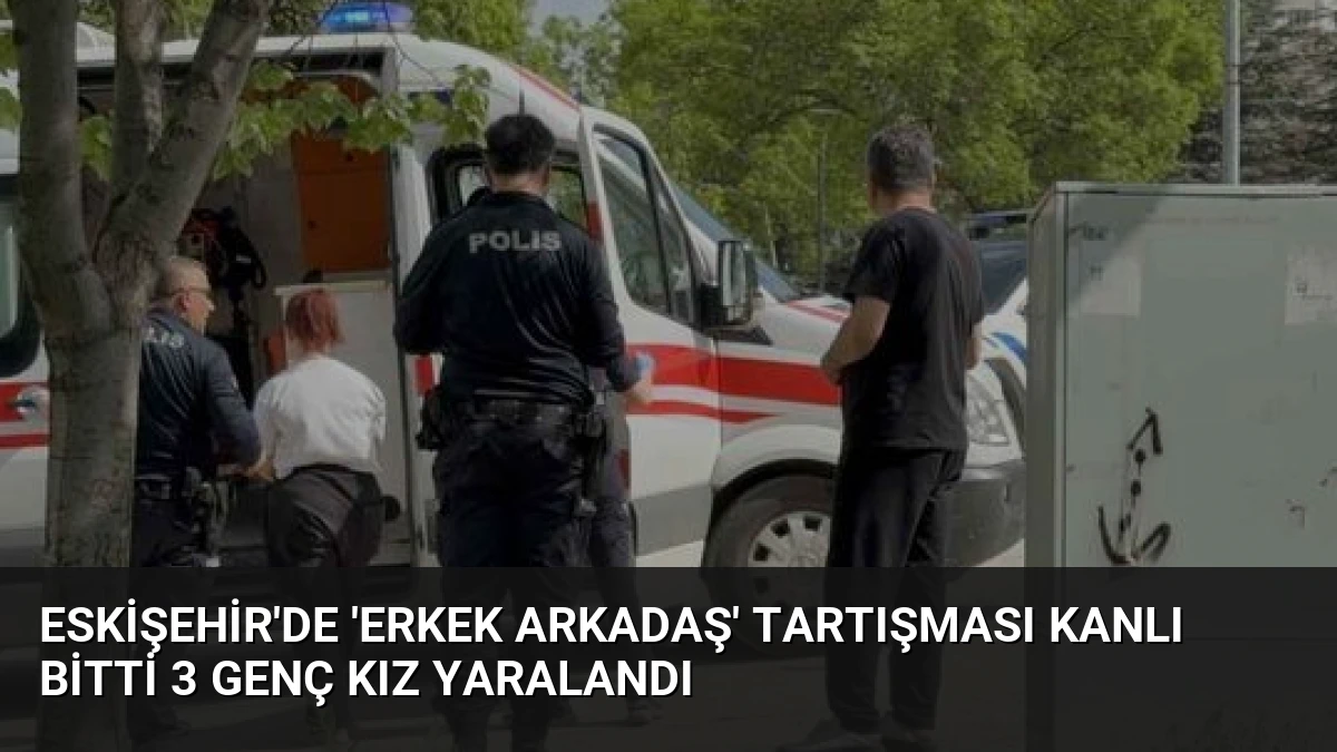 Eskişehir’de ‘Erkek Arkadaş’ Tartışması Kanlı Bitti 3 Genç Kız Yaralandı