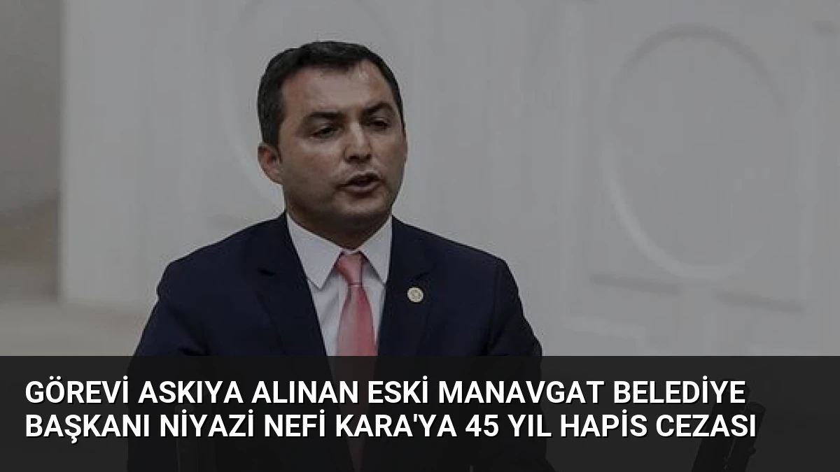 Görevi Askıya Alınan Eski Manavgat Belediye Başkanı Niyazi Nefi Kara’ya 45 Yıl Hapis Cezası