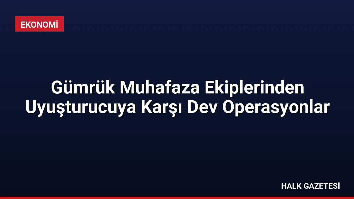 Gümrük Muhafaza Ekiplerinden Uyuşturucuya Karşı Dev Operasyonlar
