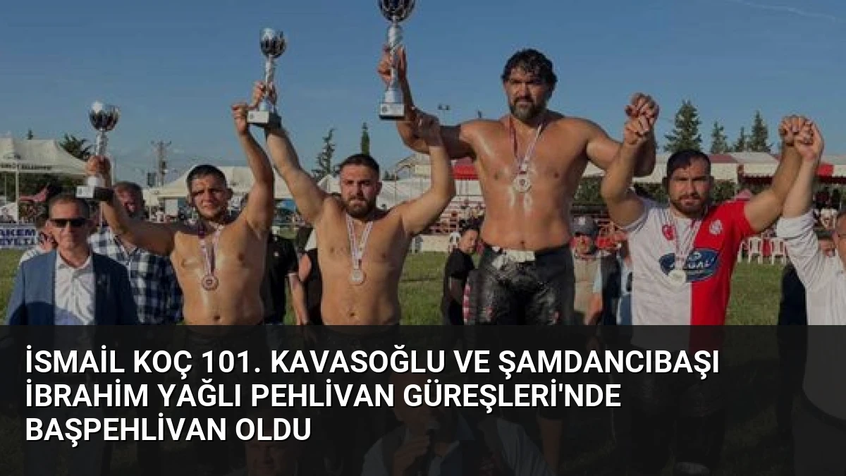 İsmail Koç 101. Kavasoğlu ve Şamdancıbaşı İbrahim Yağlı Pehlivan Güreşleri’nde Başpehlivan Oldu