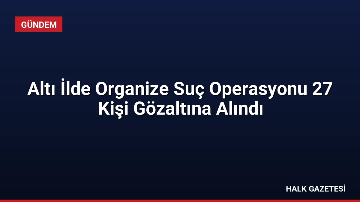 Altı İlde Organize Suç Operasyonu 27 Kişi Gözaltına Alındı