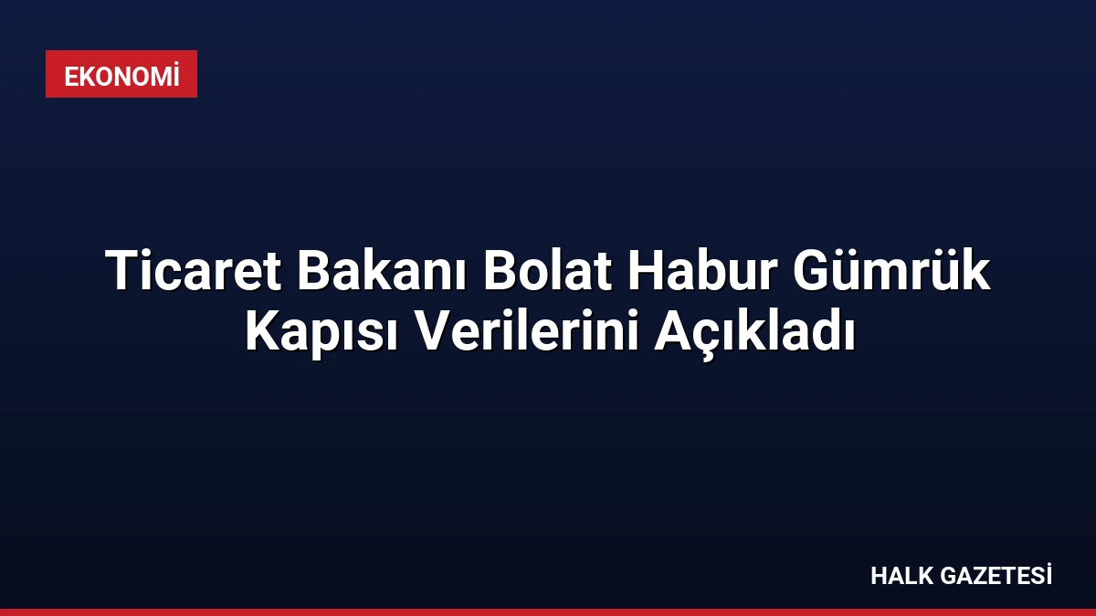 Ticaret Bakanı Bolat Habur Gümrük Kapısı Verilerini Açıkladı