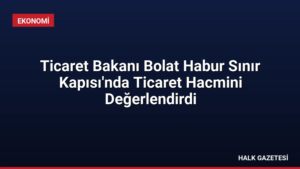 Ticaret Bakanı Bolat Habur Sınır Kapısı’nda Ticaret Hacmini Değerlendirdi