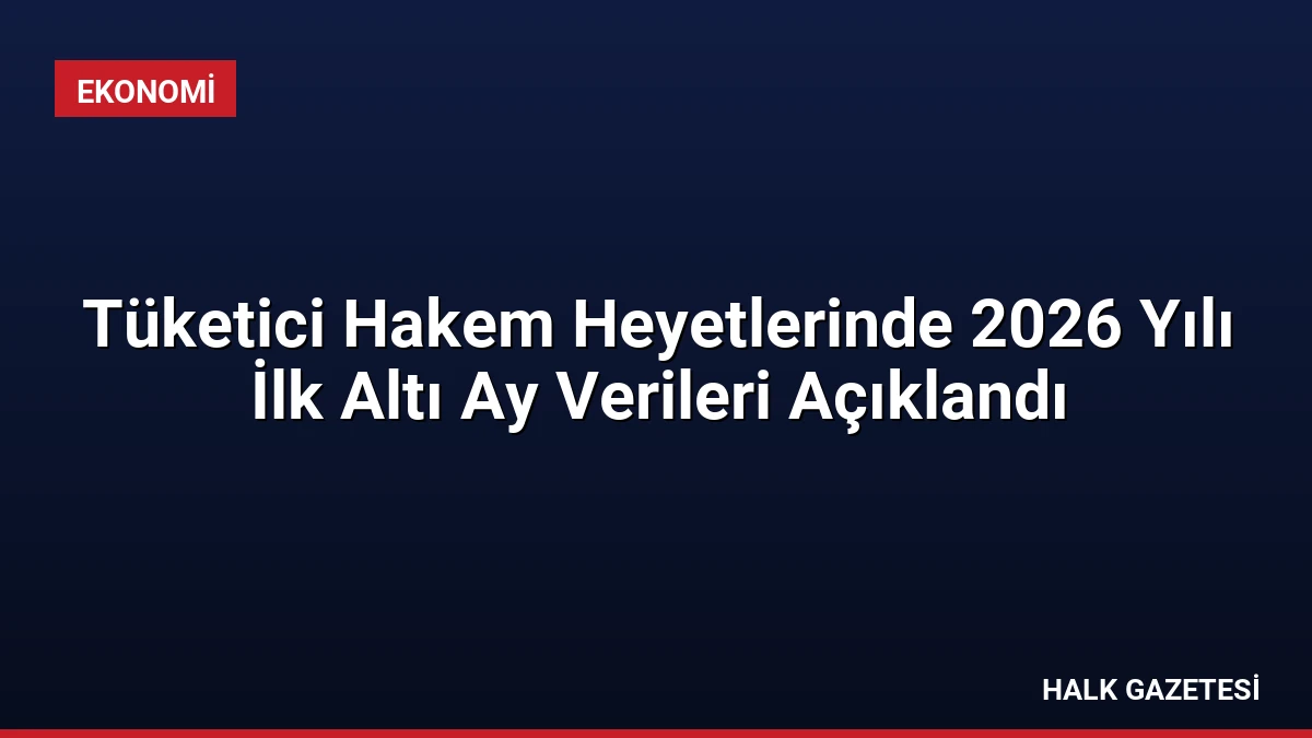 Tüketici Hakem Heyetlerinde 2026 Yılı İlk Altı Ay Verileri Açıklandı