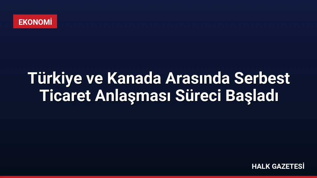 Türkiye ve Kanada Arasında Serbest Ticaret Anlaşması Süreci Başladı