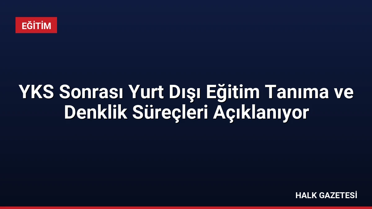 YKS Sonrası Yurt Dışı Eğitim Tanıma ve Denklik Süreçleri Açıklanıyor
