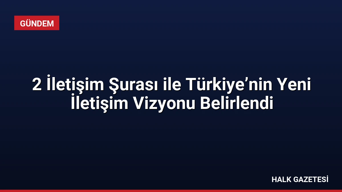 2 İletişim Şurası ile Türkiye’nin Yeni İletişim Vizyonu Belirlendi