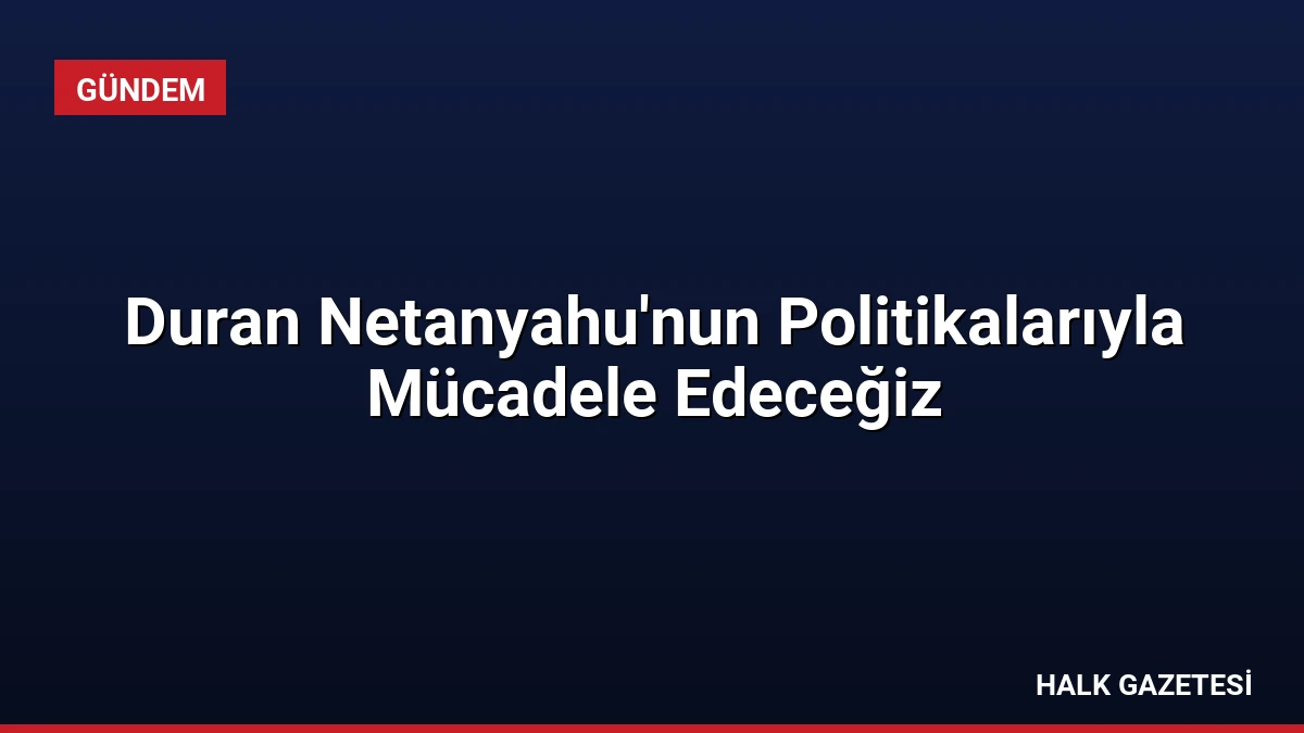 Duran Netanyahu’nun Politikalarıyla Mücadele Edeceğiz