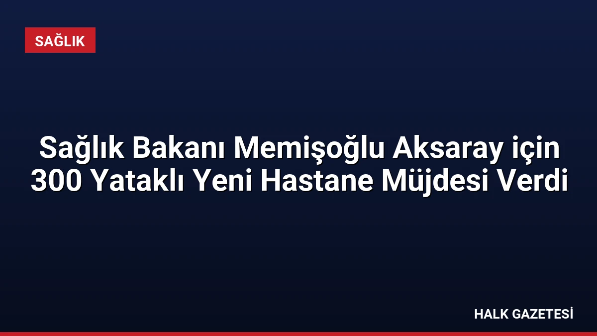 Sağlık Bakanı Memişoğlu Aksaray için 300 Yataklı Yeni Hastane Müjdesi Verdi