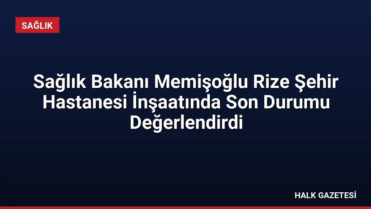Sağlık Bakanı Memişoğlu Rize Şehir Hastanesi İnşaatında Son Durumu Değerlendirdi