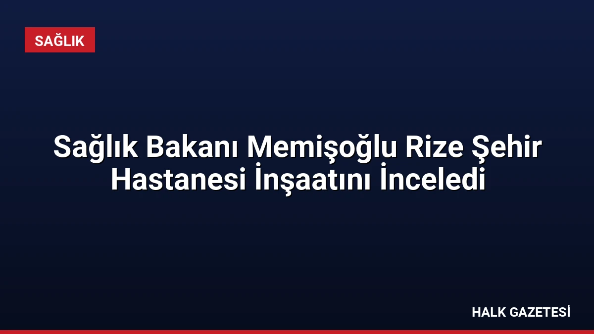 Sağlık Bakanı Memişoğlu Rize Şehir Hastanesi İnşaatını İnceledi