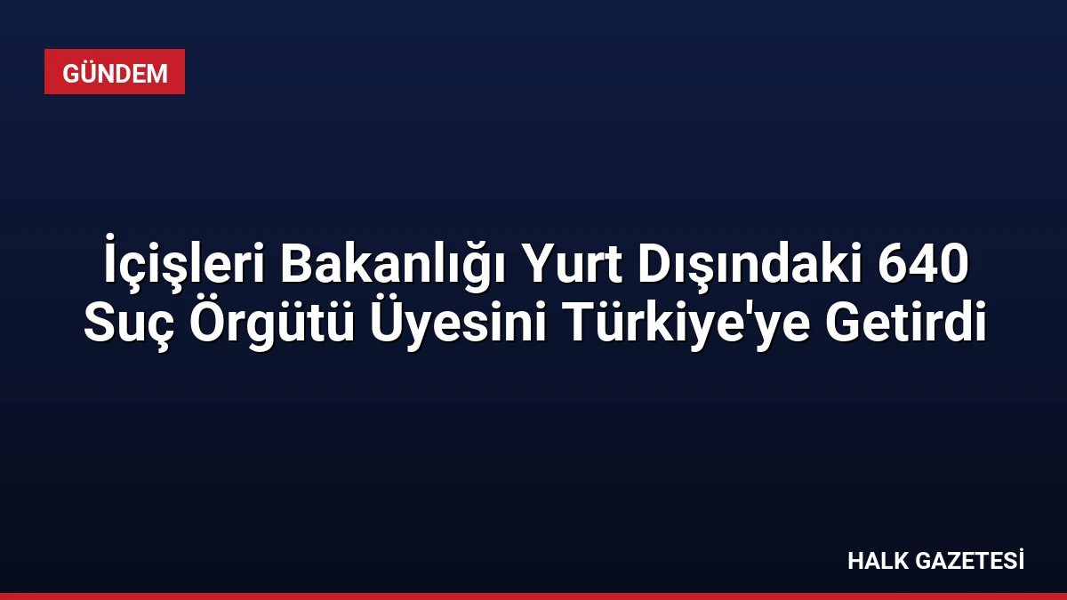 İçişleri Bakanlığı Yurt Dışındaki 640 Suç Örgütü Üyesini Türkiye’ye Getirdi