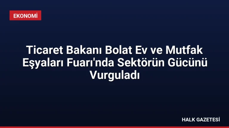Ticaret Bakanı Bolat Ev ve Mutfak Eşyaları Fuarı’nda Sektörün Gücünü Vurguladı