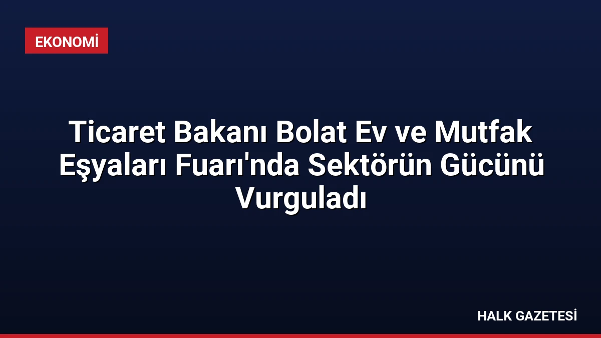 Ticaret Bakanı Bolat Ev ve Mutfak Eşyaları Fuarı’nda Sektörün Gücünü Vurguladı